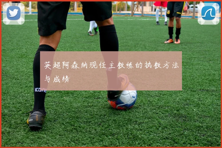 英超阿森纳现任主教练的执教方法与成绩