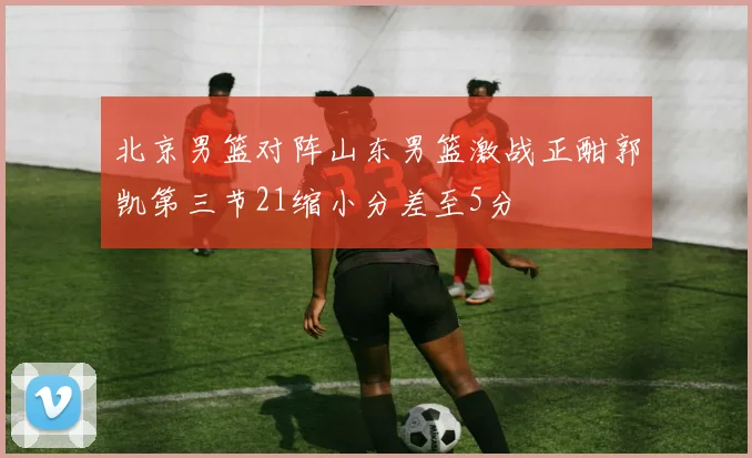 北京男篮对阵山东男篮激战正酣郭凯第三节21缩小分差至5分