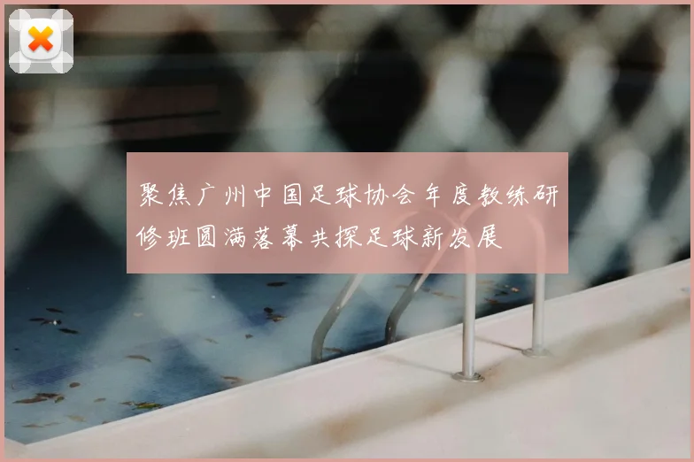 聚焦广州中国足球协会年度教练研修班圆满落幕共探足球新发展