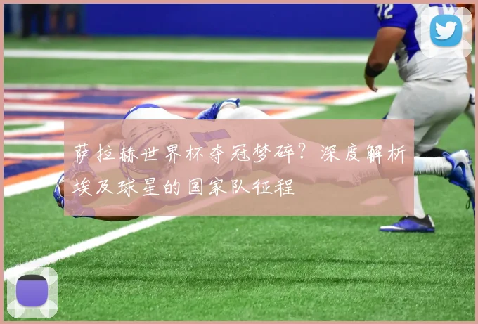 萨拉赫世界杯夺冠梦碎?深度解析埃及球星的国家队征程