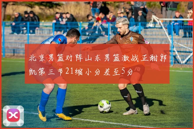 北京男篮对阵山东男篮激战正酣郭凯第三节21缩小分差至5分