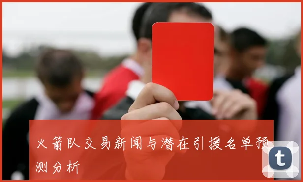 火箭队交易新闻与潜在引援名单预测分析