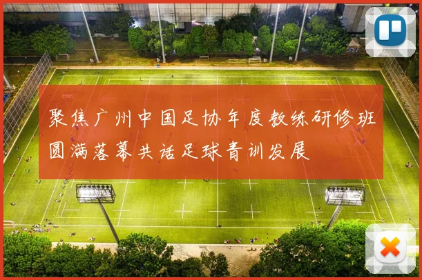 聚焦广州中国足协年度教练研修班圆满落幕共话足球青训发展