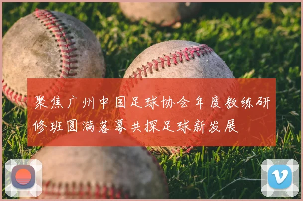 聚焦广州中国足球协会年度教练研修班圆满落幕共探足球新发展